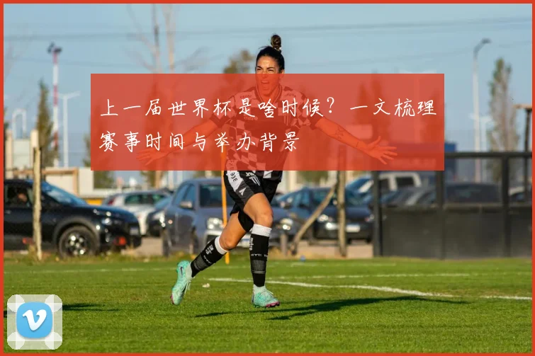 上一届世界杯是啥时候?一文梳理赛事时间与举办背景